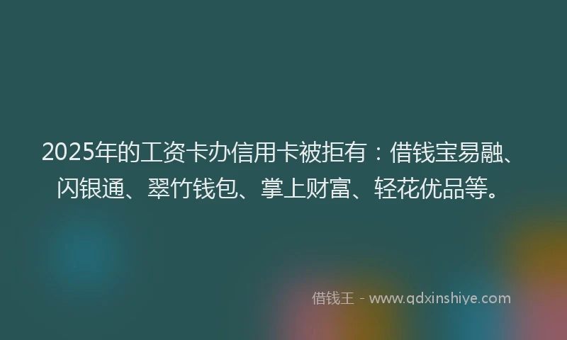 2025年的工资卡办信用卡被拒有：借钱宝易融、闪银通、翠竹钱包、掌上财富、轻花优品等。
