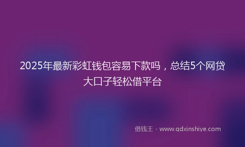 2025年最新彩虹钱包容易下款吗，总结5个网贷大口子轻松借平台