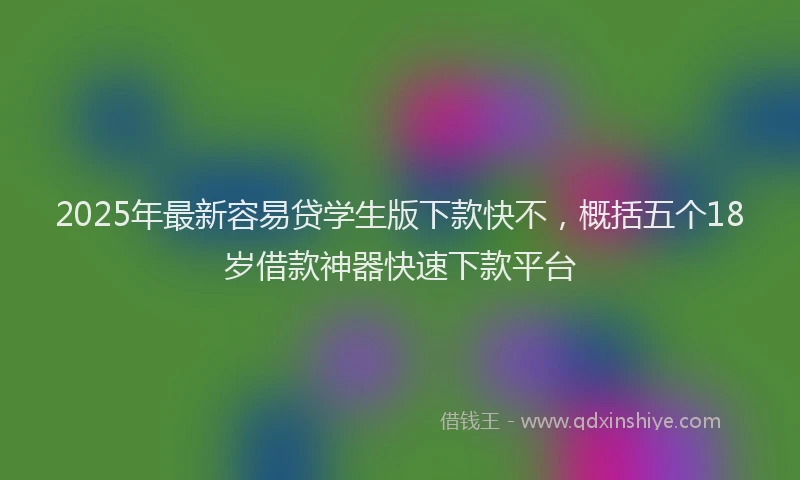 2025年最新容易贷学生版下款快不，概括五个18岁借款神器快速下款平台