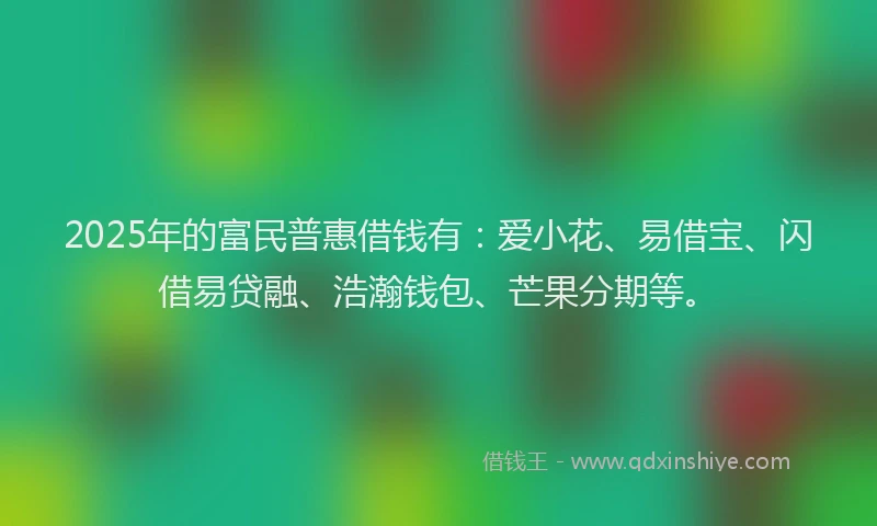 2025年的富民普惠借钱有：爱小花、易借宝、闪借易贷融、浩瀚钱包、芒果分期等。
