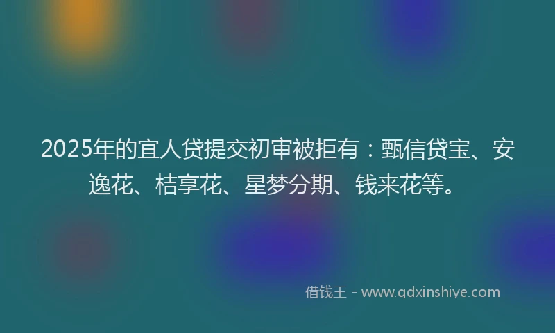 2025年的宜人贷提交初审被拒有：甄信贷宝、安逸花、桔享花、星梦分期、钱来花等。