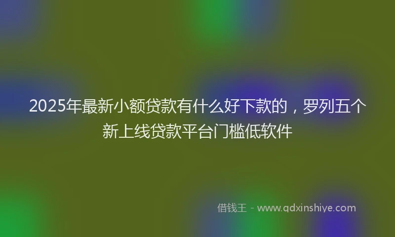 2025年最新小额贷款有什么好下款的，罗列五个新上线贷款平台门槛低软件