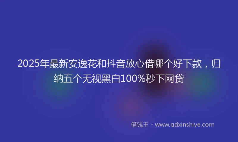 2025年最新安逸花和抖音放心借哪个好下款，归纳五个无视黑白100%秒下网贷