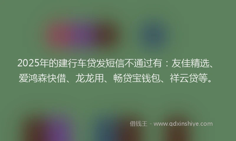 2025年的建行车贷发短信不通过有：友佳精选、爱鸿森快借、龙龙用、畅贷宝钱包、祥云贷等。