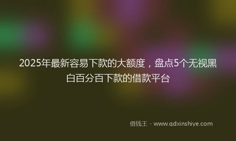2025年最新容易下款的大额度，盘点5个无视黑白百分百下款的借款平台