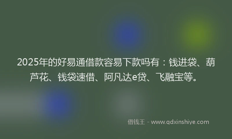 2025年的好易通借款容易下款吗有：钱进袋、葫芦花、钱袋速借、阿凡达e贷、飞融宝等。
