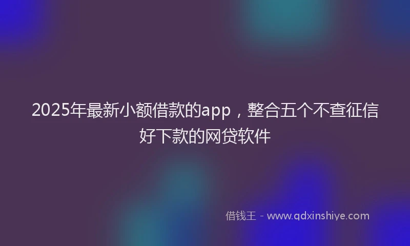 2025年最新小额借款的app，整合五个不查征信好下款的网贷软件