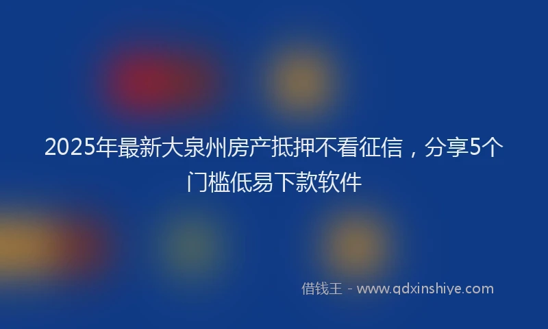 2025年最新大泉州房产抵押不看征信，分享5个门槛低易下款软件