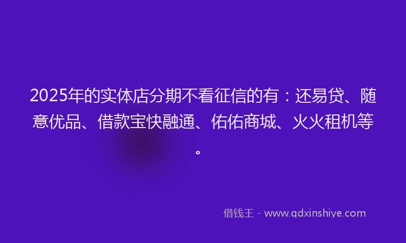 2025年的实体店分期不看征信的有：还易贷、随意优品、借款宝快融通、佑佑商城、火火租机等。