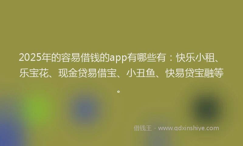 2025年的容易借钱的app有哪些有：快乐小租、乐宝花、现金贷易借宝、小丑鱼、快易贷宝融等。