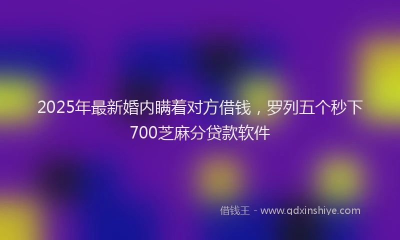 2025年最新婚内瞒着对方借钱，罗列五个秒下700芝麻分贷款软件