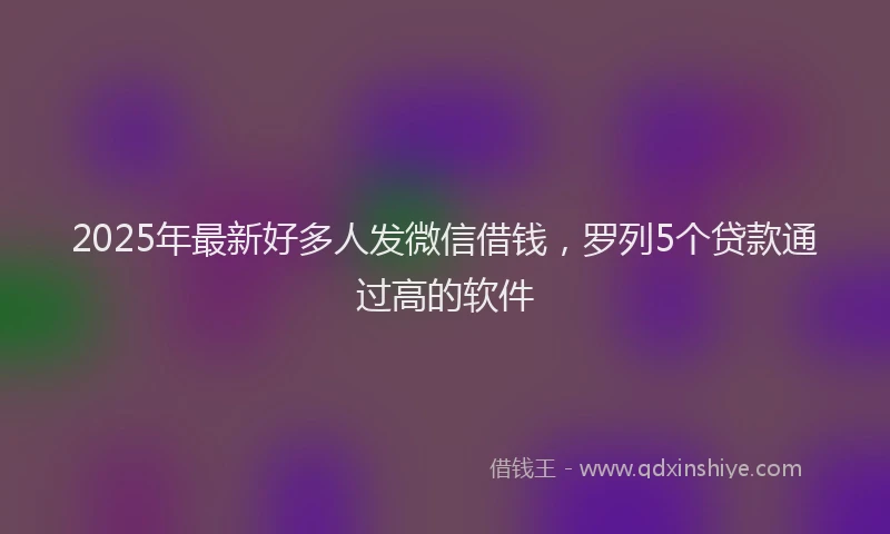 2025年最新好多人发微信借钱，罗列5个贷款通过高的软件
