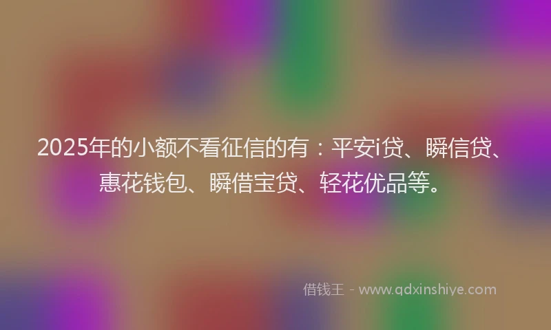 2025年的小额不看征信的有：平安i贷、瞬信贷、惠花钱包、瞬借宝贷、轻花优品等。