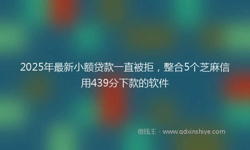 2025年最新小额贷款一直被拒，整合5个芝麻信用439分下款的软件