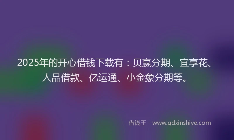 2025年的开心借钱下载有：贝赢分期、宜享花、人品借款、亿运通、小金象分期等。