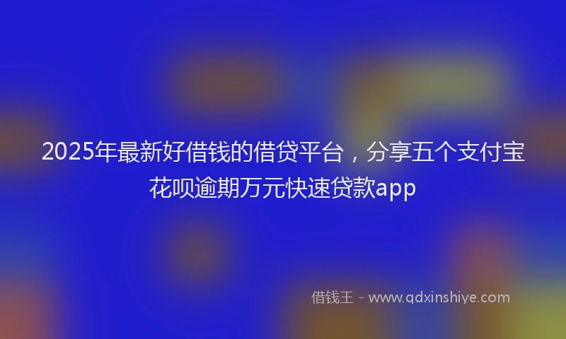 2025年最新好借钱的借贷平台，分享五个支付宝花呗逾期万元快速贷款app