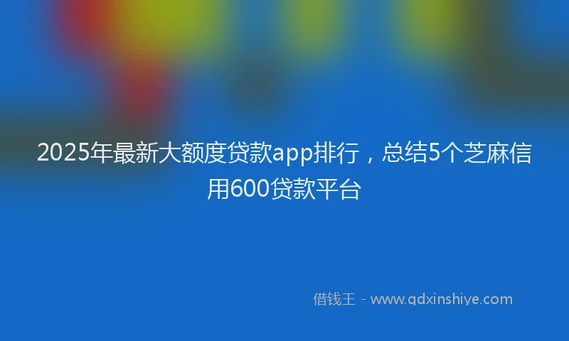 2025年最新大额度贷款app排行，总结5个芝麻信用600贷款平台