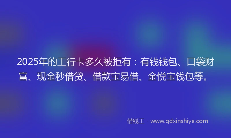2025年的工行卡多久被拒有：有钱钱包、口袋财富、现金秒借贷、借款宝易借、金悦宝钱包等。