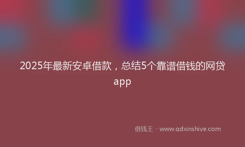 2025年最新安卓借款，总结5个靠谱借钱的网贷app