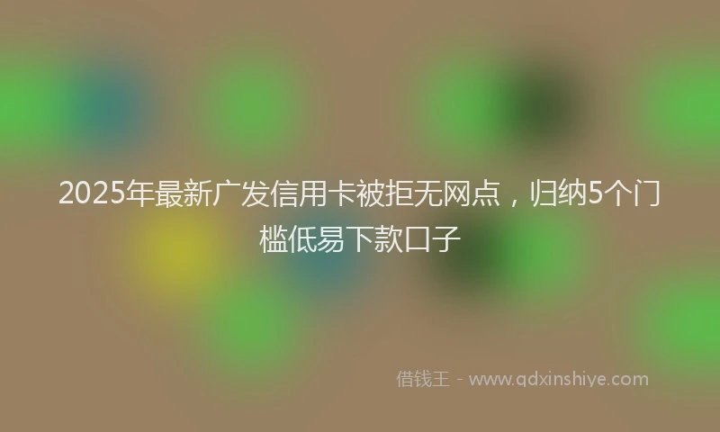 2025年最新广发信用卡被拒无网点，归纳5个门槛低易下款口子