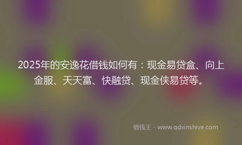 2025年的安逸花借钱如何有：现金易贷盒、向上金服、天天富、快融贷、现金侠易贷等。