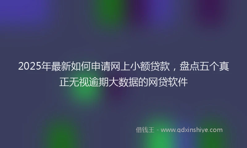 2025年最新如何申请网上小额贷款，盘点五个真正无视逾期大数据的网贷软件