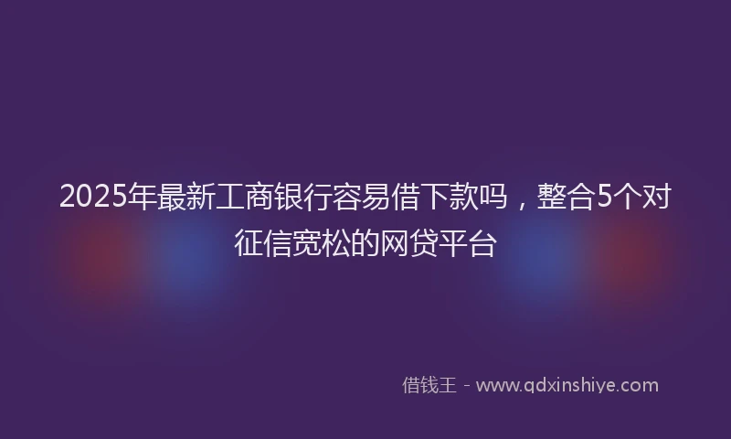 2025年最新工商银行容易借下款吗，整合5个对征信宽松的网贷平台