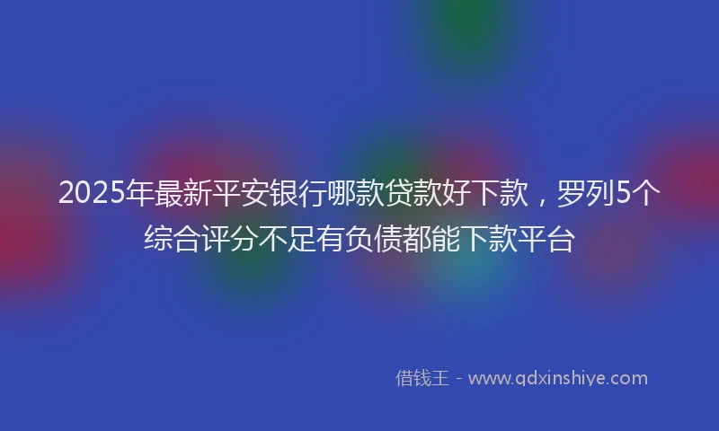 2025年最新平安银行哪款贷款好下款，罗列5个综合评分不足有负债都能下款平台