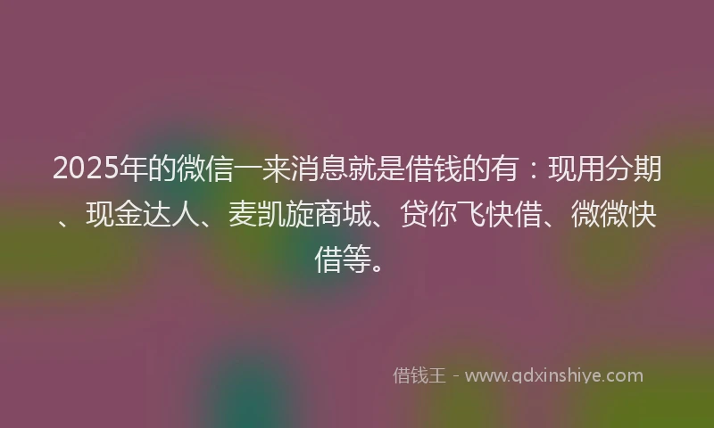 2025年的微信一来消息就是借钱的有：现用分期、现金达人、麦凯旋商城、贷你飞快借、微微快借等。
