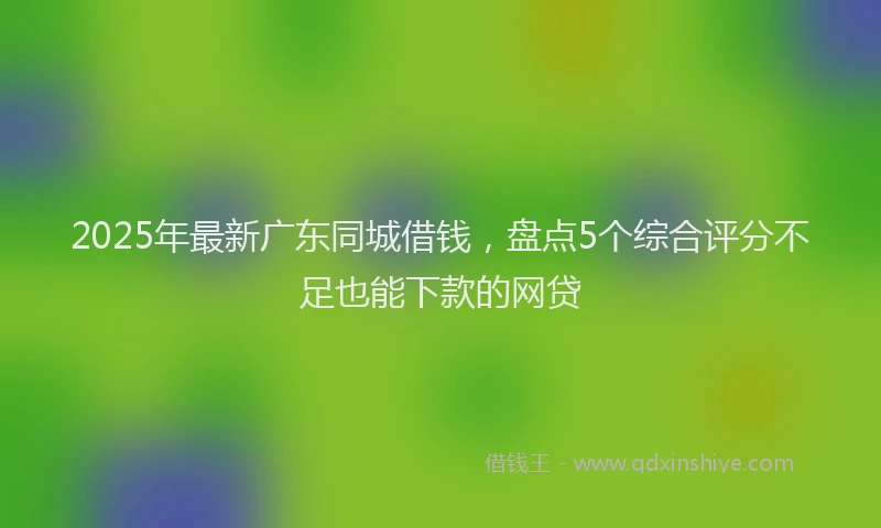 2025年最新广东同城借钱，盘点5个综合评分不足也能下款的网贷