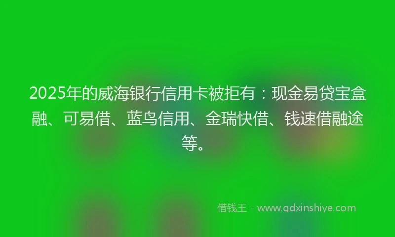 2025年的威海银行信用卡被拒有：现金易贷宝盒融、可易借、蓝鸟信用、金瑞快借、钱速借融途等。