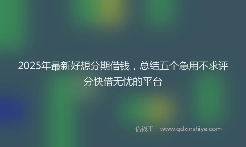 2025年最新好想分期借钱，总结五个急用不求评分快借无忧的平台