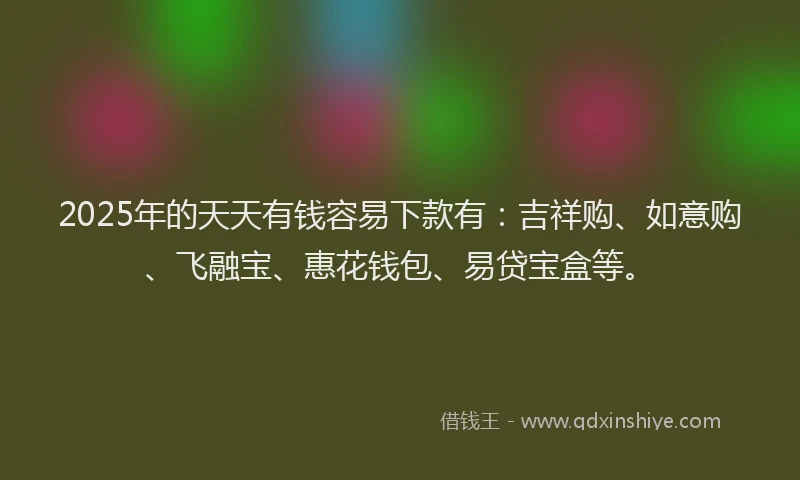 2025年的天天有钱容易下款有：吉祥购、如意购、飞融宝、惠花钱包、易贷宝盒等。