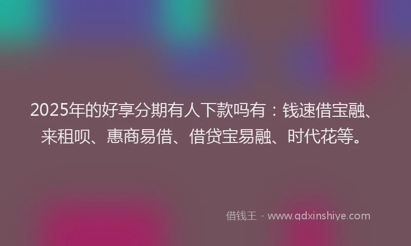2025年的好享分期有人下款吗有：钱速借宝融、来租呗、惠商易借、借贷宝易融、时代花等。
