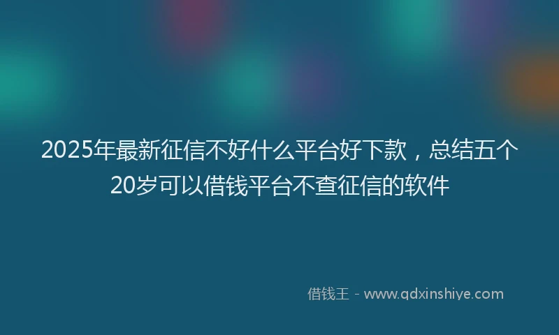 2025年最新征信不好什么平台好下款，总结五个20岁可以借钱平台不查征信的软件