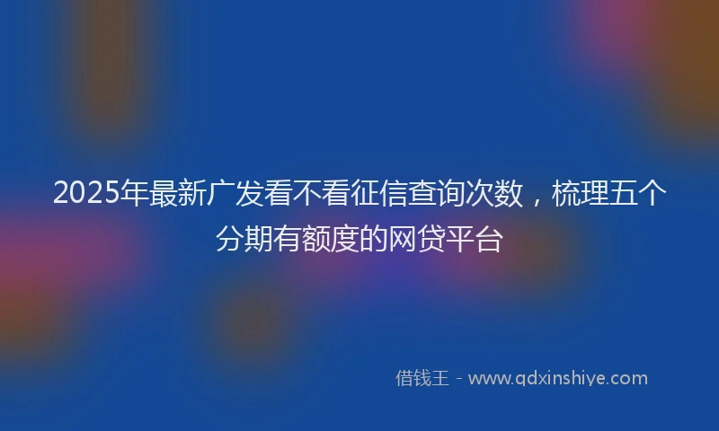 2025年最新广发看不看征信查询次数，梳理五个分期有额度的网贷平台