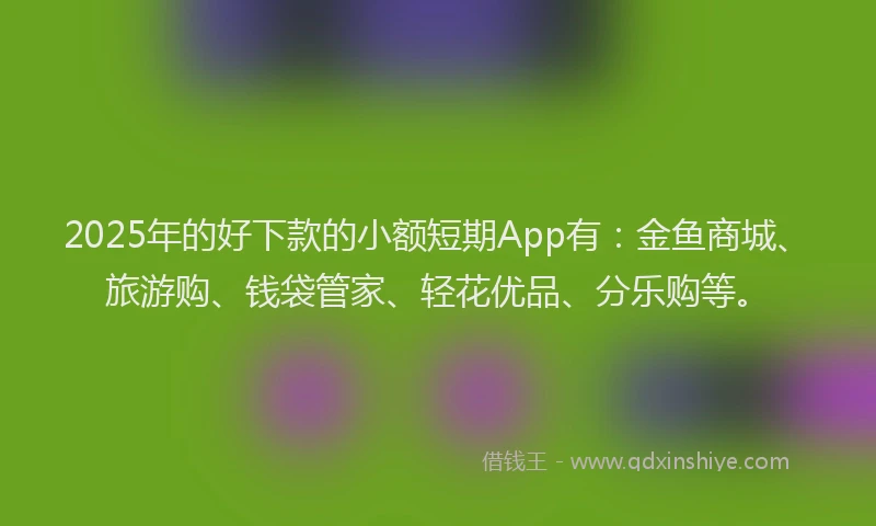 2025年的好下款的小额短期App有：金鱼商城、旅游购、钱袋管家、轻花优品、分乐购等。