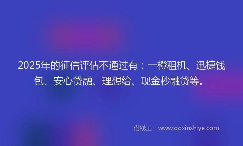 2025年的征信评估不通过有：一橙租机、迅捷钱包、安心贷融、理想给、现金秒融贷等。
