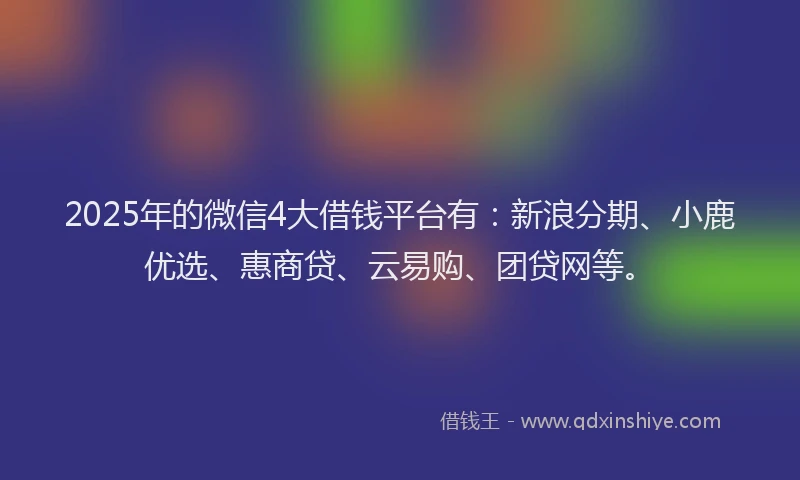 2025年的微信4大借钱平台有：新浪分期、小鹿优选、惠商贷、云易购、团贷网等。