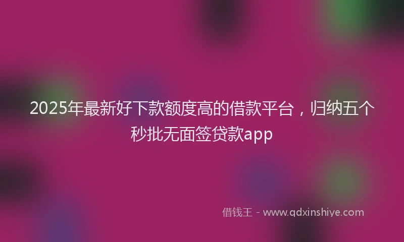 2025年最新好下款额度高的借款平台，归纳五个秒批无面签贷款app