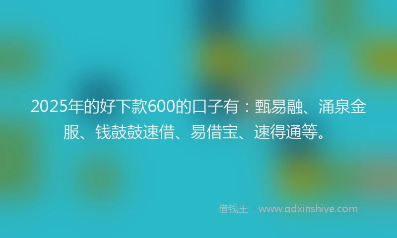 2025年的好下款600的口子有：甄易融、涌泉金服、钱鼓鼓速借、易借宝、速得通等。