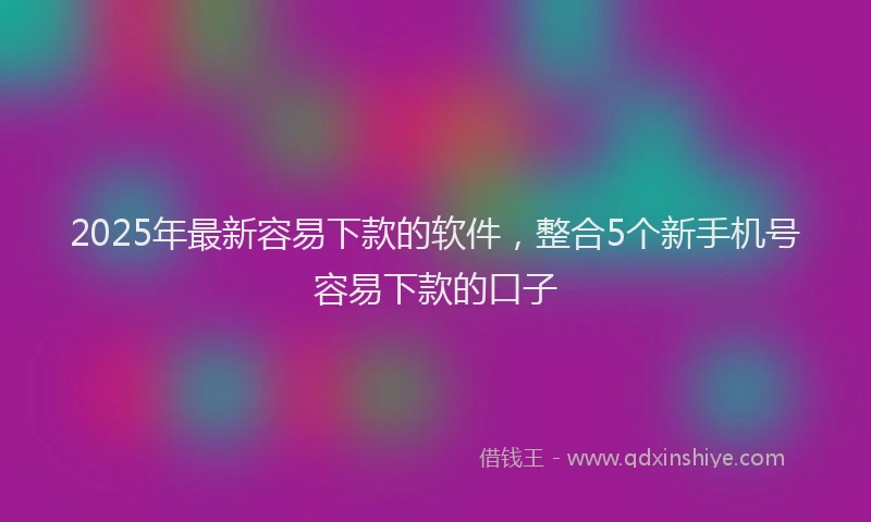 2025年最新容易下款的软件，整合5个新手机号容易下款的口子