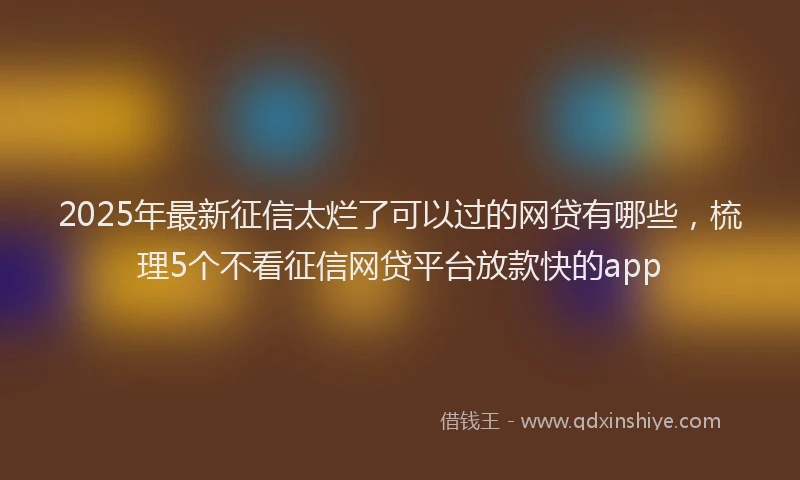 2025年最新征信太烂了可以过的网贷有哪些，梳理5个不看征信网贷平台放款快的app