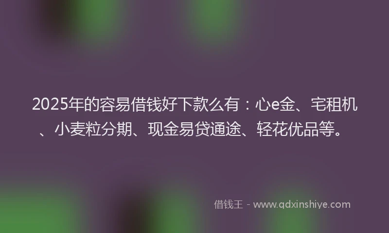 2025年的容易借钱好下款么有：心e金、宅租机、小麦粒分期、现金易贷通途、轻花优品等。