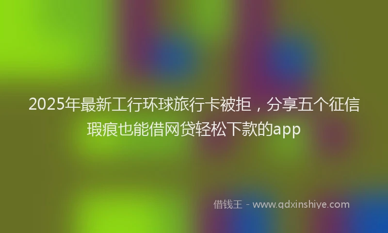 2025年最新工行环球旅行卡被拒，分享五个征信瑕疵也能借网贷轻松下款的app