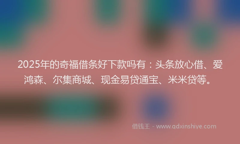 2025年的奇福借条好下款吗有：头条放心借、爱鸿森、尔集商城、现金易贷通宝、米米贷等。