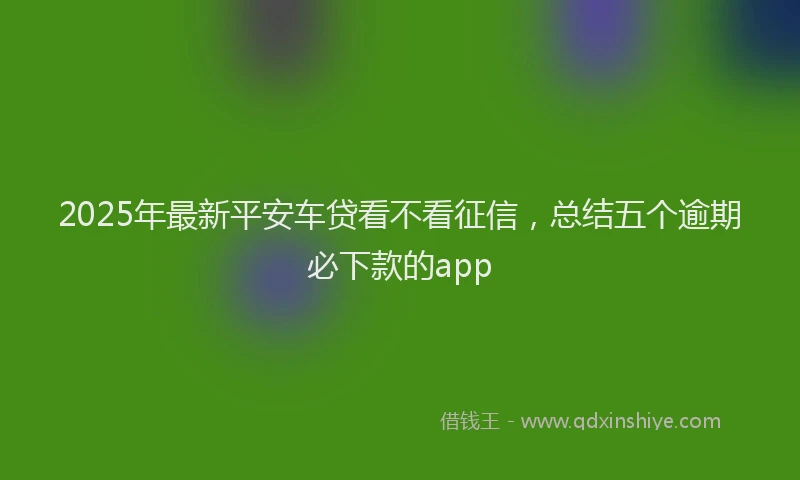 2025年最新平安车贷看不看征信，总结五个逾期必下款的app