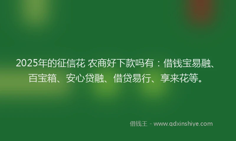 2025年的征信花 农商好下款吗有：借钱宝易融、百宝箱、安心贷融、借贷易行、享来花等。