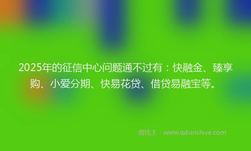 2025年的征信中心问题通不过有：快融金、臻享购、小爱分期、快易花贷、借贷易融宝等。