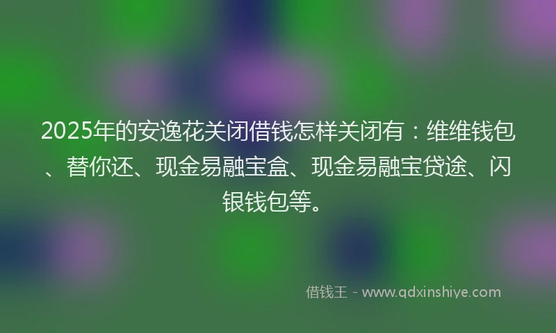 2025年的安逸花关闭借钱怎样关闭有：维维钱包、替你还、现金易融宝盒、现金易融宝贷途、闪银钱包等。